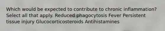 Which would be expected to contribute to chronic inflammation? Select all that apply. Reduced phagocytosis Fever Persistent tissue injury Glucocorticosteroids Antihistamines