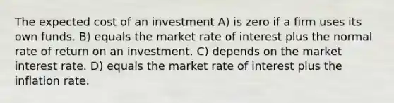 The expected cost of an investment A) is zero if a firm uses its own funds. B) equals the market rate of interest plus the normal rate of return on an investment. C) depends on the market interest rate. D) equals the market rate of interest plus the inflation rate.