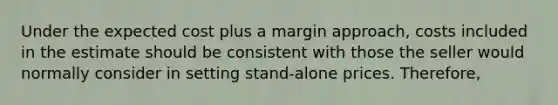 Under the expected cost plus a margin approach, costs included in the estimate should be consistent with those the seller would normally consider in setting stand-alone prices. Therefore,