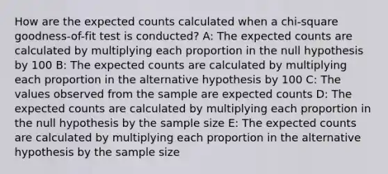 How are the expected counts calculated when a chi-square goodness-of-fit test is conducted? A: The expected counts are calculated by multiplying each proportion in the null hypothesis by 100 B: The expected counts are calculated by multiplying each proportion in the alternative hypothesis by 100 C: The values observed from the sample are expected counts D: The expected counts are calculated by multiplying each proportion in the null hypothesis by the sample size E: The expected counts are calculated by multiplying each proportion in the alternative hypothesis by the sample size