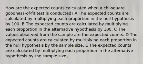 How are the expected counts calculated when a chi-square goodness-of-fit test is conducted? A The expected counts are calculated by multiplying each proportion in the null hypothesis by 100. B The expected counts are calculated by multiplying each proportion in the alternative hypothesis by 100. C The values observed from the sample are the expected counts. D The expected counts are calculated by multiplying each proportion in the null hypothesis by the sample size. E The expected counts are calculated by multiplying each proportion in the alternative hypothesis by the sample size.