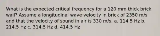 What is the expected critical frequency for a 120 mm thick brick wall? Assume a longitudinal wave velocity in brick of 2350 m/s and that the velocity of sound in air is 330 m/s. a. 114.5 Hz b. 214.5 Hz c. 314.5 Hz d. 414.5 Hz