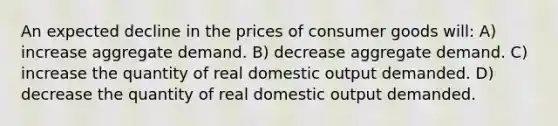 An expected decline in the prices of consumer goods will: A) increase aggregate demand. B) decrease aggregate demand. C) increase the quantity of real domestic output demanded. D) decrease the quantity of real domestic output demanded.