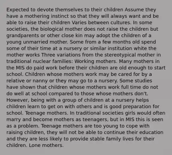 Expected to devote themselves to their children Assume they have a mothering instinct so that they will always want and be able to raise their children Varies between cultures. In some societies, the biological mother does not raise the children but grandparents or other close kin may adopt the children of a young unmarried mother. Some from a few months old spend some of their time at a nursery or similar institution white the mother works Three variations from the stereotypical mother in traditional nuclear families: Working mothers. Many mothers in the MIS do paid work before their children are old enough to start school. Children whose mothers work may be cared for by a relative or nanny or they may go to a nursery. Some studies have shown that children whose mothers work full time do not do well at school compared to those whose mothers don't. However, being with a group of children at a nursery helps children learn to get on with others and is good preparation for school. Teenage mothers. In traditional societies girls would often marry and become mothers as teenagers, but in MIS this is seen as a problem. Teenage mothers are too young to cope with raising children, they will not be able to continue their education and they are less likely to provide stable family lives for their children. Lone mothers.