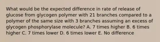 What would be the expected difference in rate of release of glucose from glycogen polymer with 21 branches compared to a polymer of the same size with 3 branches assuming an excess of glycogen phosphorylase molecule? A. 7 times higher B. 6 times higher C. 7 times lower D. 6 times lower E. No difference