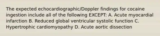 The expected echocardiographic/Doppler findings for cocaine ingestion include all of the following EXCEPT: A. Acute myocardial infarction B. Reduced global ventricular systolic function C. Hypertrophic cardiomyopathy D. Acute aortic dissection