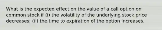 What is the expected effect on the value of a call option on common stock if (i) the volatility of the underlying stock price decreases; (ii) the time to expiration of the option increases.