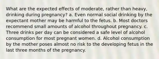 What are the expected effects of moderate, rather than heavy, drinking during pregnancy? a. Even normal social drinking by the expectant mother may be harmful to the fetus. b. Most doctors recommend small amounts of alcohol throughout pregnancy. c. Three drinks per day can be considered a safe level of alcohol consumption for most pregnant women. d. Alcohol consumption by the mother poses almost no risk to the developing fetus in the last three months of the pregnancy.