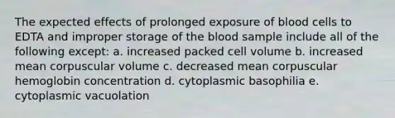 The expected effects of prolonged exposure of blood cells to EDTA and improper storage of the blood sample include all of the following except: a. increased packed cell volume b. increased mean corpuscular volume c. decreased mean corpuscular hemoglobin concentration d. cytoplasmic basophilia e. cytoplasmic vacuolation