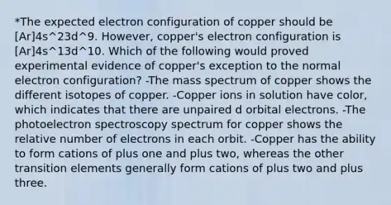 *The expected electron configuration of copper should be [Ar]4s^23d^9. However, copper's electron configuration is [Ar]4s^13d^10. Which of the following would proved experimental evidence of copper's exception to the normal electron configuration? -The mass spectrum of copper shows the different isotopes of copper. -Copper ions in solution have color, which indicates that there are unpaired d orbital electrons. -The photoelectron spectroscopy spectrum for copper shows the relative number of electrons in each orbit. -Copper has the ability to form cations of plus one and plus two, whereas the other transition elements generally form cations of plus two and plus three.