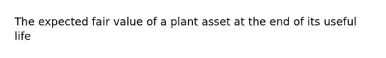 The expected fair value of a plant asset at the end of its useful life