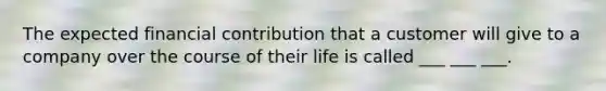 The expected financial contribution that a customer will give to a company over the course of their life is called ___ ___ ___.