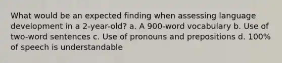 What would be an expected finding when assessing language development in a 2-year-old? a. A 900-word vocabulary b. Use of two-word sentences c. Use of pronouns and prepositions d. 100% of speech is understandable