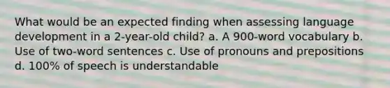 What would be an expected finding when assessing language development in a 2-year-old child? a. A 900-word vocabulary b. Use of two-word sentences c. Use of pronouns and prepositions d. 100% of speech is understandable