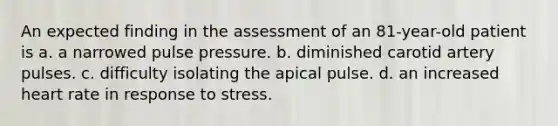 An expected finding in the assessment of an 81-year-old patient is a. a narrowed pulse pressure. b. diminished carotid artery pulses. c. difficulty isolating the apical pulse. d. an increased heart rate in response to stress.