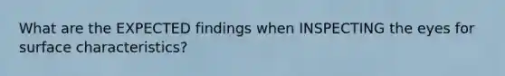 What are the EXPECTED findings when INSPECTING the eyes for surface characteristics?