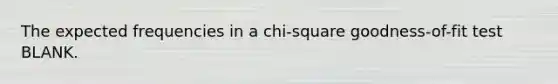 The expected frequencies in a chi-square goodness-of-fit test BLANK.