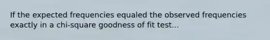 If the expected frequencies equaled the observed frequencies exactly in a chi-square goodness of fit test...