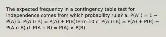 The expected frequency in a contingency table test for independence comes from which probability rule? a. P(A′ ) = 1 − P(A) b. P(A ∪ B) = P(A) + P(B)term-10 c. P(A ∪ B) = P(A) + P(B) − P(A ∩ B) d. P(A ∩ B) = P(A) × P(B)