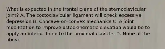 What is expected in the frontal plane of the sternoclavicular joint? A. The costoclavicular ligament will check excessive depression B. Concave-on-convex mechanics C. A joint mobilization to improve osteokinematic elevation would be to apply an inferior force to the proximal clavicle. D. None of the above