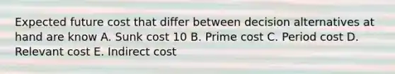 Expected future cost that differ between decision alternatives at hand are know A. Sunk cost 10 B. Prime cost C. Period cost D. Relevant cost E. Indirect cost