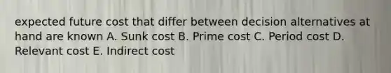 expected future cost that differ between decision alternatives at hand are known A. Sunk cost B. Prime cost C. Period cost D. Relevant cost E. Indirect cost