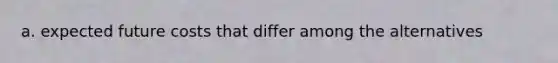 a. expected future costs that differ among the alternatives