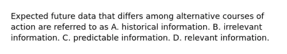 Expected future data that differs among alternative courses of action are referred to as A. historical information. B. irrelevant information. C. predictable information. D. relevant information.