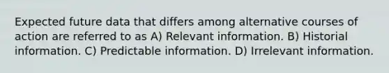 Expected future data that differs among alternative courses of action are referred to as A) Relevant information. B) Historial information. C) Predictable information. D) Irrelevant information.