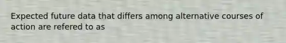 Expected future data that differs among alternative courses of action are refered to as