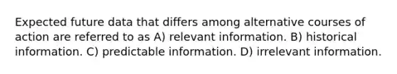 Expected future data that differs among alternative courses of action are referred to as A) relevant information. B) historical information. C) predictable information. D) irrelevant information.