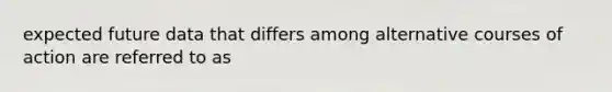 expected future data that differs among alternative courses of action are referred to as