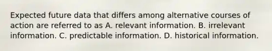 Expected future data that differs among alternative courses of action are referred to as A. relevant information. B. irrelevant information. C. predictable information. D. historical information.