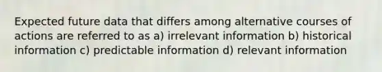 Expected future data that differs among alternative courses of actions are referred to as a) irrelevant information b) historical information c) predictable information d) relevant information