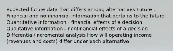 expected future data that differs among alternatives Future : Financial and nonfinancial information that pertains to the future Quantitative information - financial effects of a decision Qualitative information - nonfinancial effects of a decision Differential/Incremental analysis How will operating income (revenues and costs) differ under each alternative