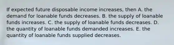 If expected future disposable income​ increases, then A. the demand for loanable funds decreases. B. the supply of loanable funds increases. C. the supply of loanable funds decreases. D. the quantity of loanable funds demanded increases. E. the quantity of loanable funds supplied decreases.