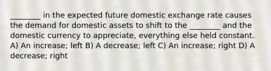 ________ in the expected future domestic exchange rate causes the demand for domestic assets to shift to the ________ and the domestic currency to appreciate, everything else held constant. A) An increase; left B) A decrease; left C) An increase; right D) A decrease; right