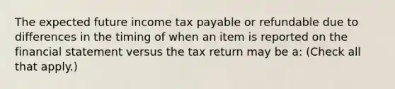 The expected future income tax payable or refundable due to differences in the timing of when an item is reported on the financial statement versus the tax return may be a: (Check all that apply.)