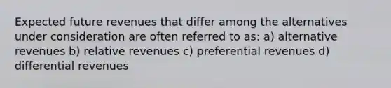 Expected future revenues that differ among the alternatives under consideration are often referred to as: a) alternative revenues b) relative revenues c) preferential revenues d) differential revenues