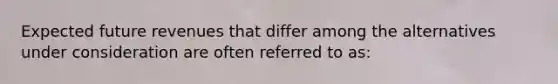 Expected future revenues that differ among the alternatives under consideration are often referred to as: