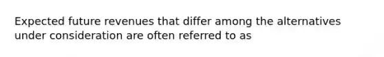 Expected future revenues that differ among the alternatives under consideration are often referred to as