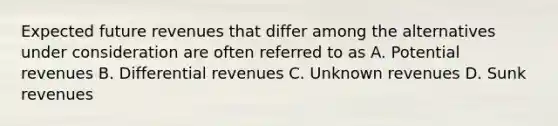 Expected future revenues that differ among the alternatives under consideration are often referred to as A. Potential revenues B. Differential revenues C. Unknown revenues D. Sunk revenues