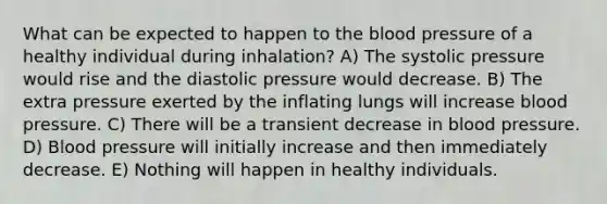 What can be expected to happen to <a href='https://www.questionai.com/knowledge/k7oXMfj7lk-the-blood' class='anchor-knowledge'>the blood</a> pressure of a healthy individual during inhalation? A) The systolic pressure would rise and the diastolic pressure would decrease. B) The extra pressure exerted by the inflating lungs will increase <a href='https://www.questionai.com/knowledge/kD0HacyPBr-blood-pressure' class='anchor-knowledge'>blood pressure</a>. C) There will be a transient decrease in blood pressure. D) Blood pressure will initially increase and then immediately decrease. E) Nothing will happen in healthy individuals.