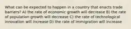 What can be expected to happen in a country that enacts trade barriers? A) the rate of economic growth will decrease B) the rate of population growth will decrease C) the rate of technological innovation will increase D) the rate of immigration will increase