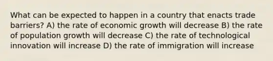 What can be expected to happen in a country that enacts trade barriers? A) the rate of economic growth will decrease B) the rate of population growth will decrease C) the rate of technological innovation will increase D) the rate of immigration will increase