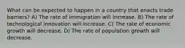 What can be expected to happen in a country that enacts trade barriers? A) The rate of immigration will increase. B) The rate of technological innovation will increase. C) The rate of economic growth will decrease. D) The rate of population growth will decrease.