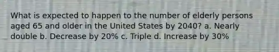 What is expected to happen to the number of elderly persons aged 65 and older in the United States by 2040? a. Nearly double b. Decrease by 20% c. Triple d. Increase by 30%