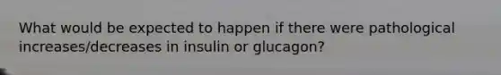 What would be expected to happen if there were pathological increases/decreases in insulin or glucagon?