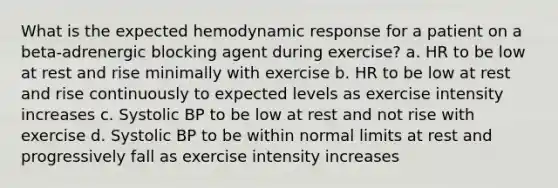 What is the expected hemodynamic response for a patient on a beta-adrenergic blocking agent during exercise? a. HR to be low at rest and rise minimally with exercise b. HR to be low at rest and rise continuously to expected levels as exercise intensity increases c. Systolic BP to be low at rest and not rise with exercise d. Systolic BP to be within normal limits at rest and progressively fall as exercise intensity increases