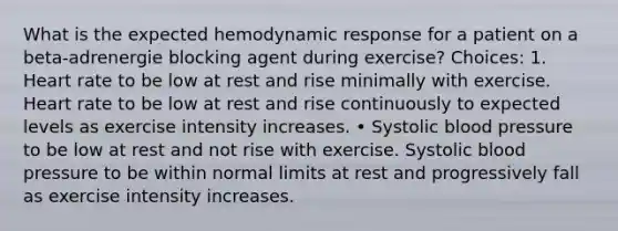 What is the expected hemodynamic response for a patient on a beta-adrenergie blocking agent during exercise? Choices: 1. Heart rate to be low at rest and rise minimally with exercise. Heart rate to be low at rest and rise continuously to expected levels as exercise intensity increases. • Systolic blood pressure to be low at rest and not rise with exercise. Systolic blood pressure to be within normal limits at rest and progressively fall as exercise intensity increases.